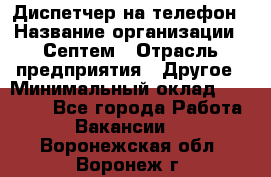 Диспетчер на телефон › Название организации ­ Септем › Отрасль предприятия ­ Другое › Минимальный оклад ­ 23 000 - Все города Работа » Вакансии   . Воронежская обл.,Воронеж г.